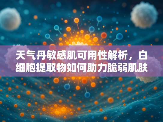 天气丹敏感肌可用性解析，白细胞提取物如何助力脆弱肌肤护理