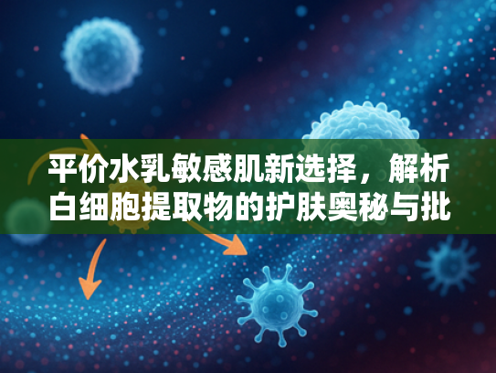 平价水乳敏感肌新选择，解析白细胞提取物的护肤奥秘与批发优势