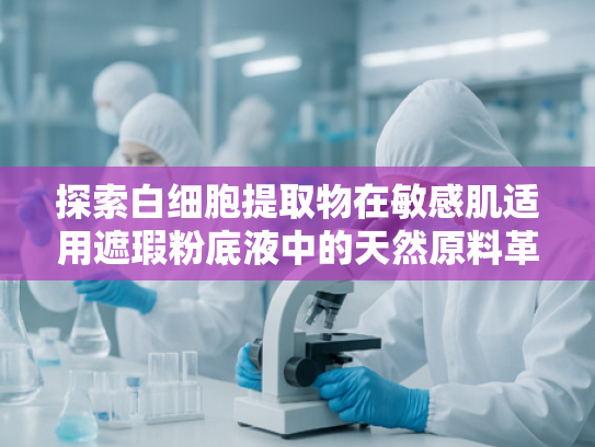 探索白细胞提取物在敏感肌适用遮瑕粉底液中的天然原料革新