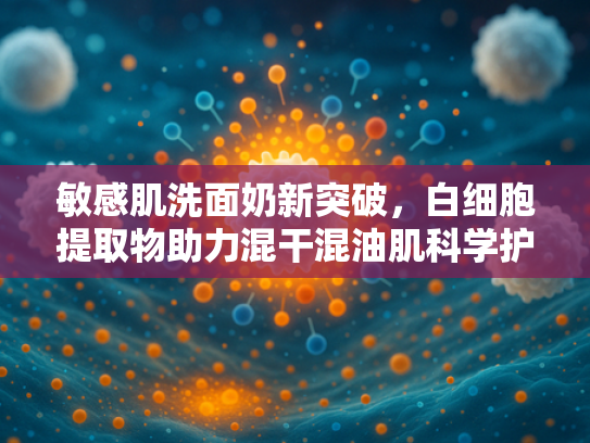 敏感肌洗面奶新突破，白细胞提取物助力混干混油肌科学护理
