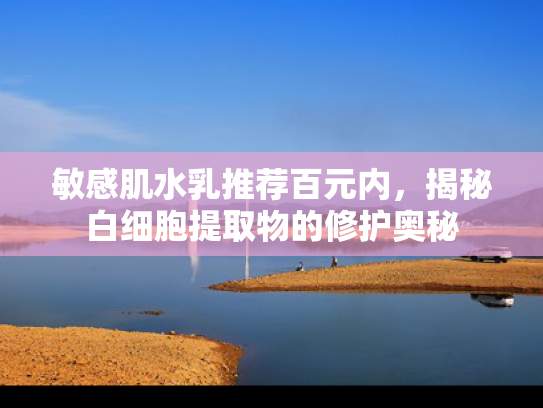 敏感肌水乳推荐百元内，揭秘白细胞提取物的修护奥秘