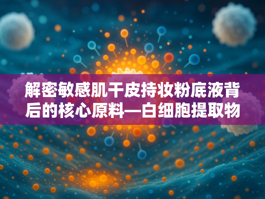解密敏感肌干皮持妆粉底液背后的核心原料—白细胞提取物