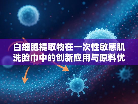 白细胞提取物在一次性敏感肌洗脸巾中的创新应用与原料优势解析