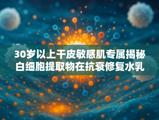 30岁以上干皮敏感肌专属揭秘白细胞提取物在抗衰修复水乳中的核心作用
