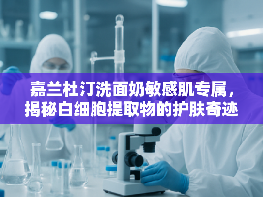 嘉兰杜汀洗面奶敏感肌专属，揭秘白细胞提取物的护肤奇迹与批发优势