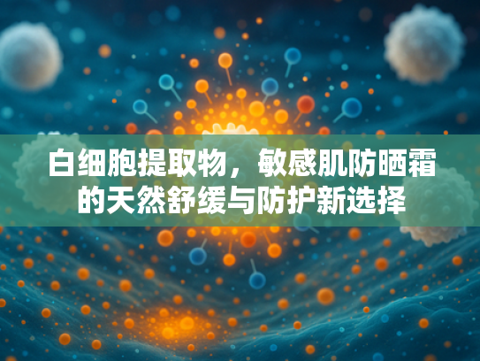 白细胞提取物，敏感肌防晒霜的天然舒缓与防护新选择