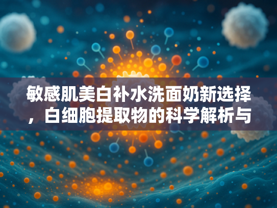 敏感肌美白补水洗面奶新选择，白细胞提取物的科学解析与应用优势