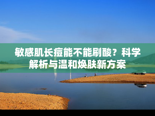 敏感肌长痘能不能刷酸？科学解析与温和焕肤新方案