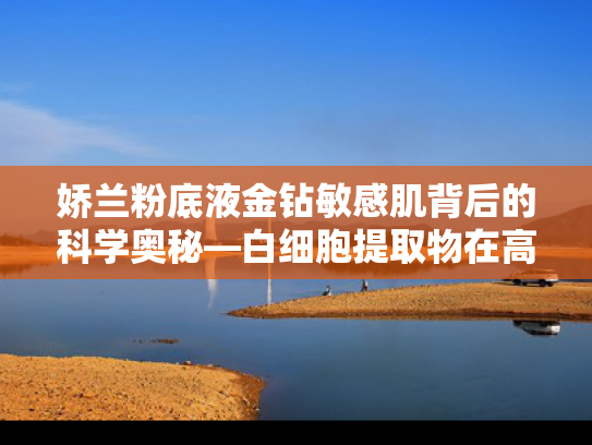 娇兰粉底液金钻敏感肌背后的科学奥秘—白细胞提取物在高端化妆品中的应用与原料优势
