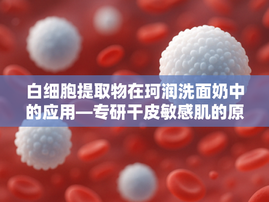 白细胞提取物在珂润洗面奶中的应用—专研干皮敏感肌的原料革新