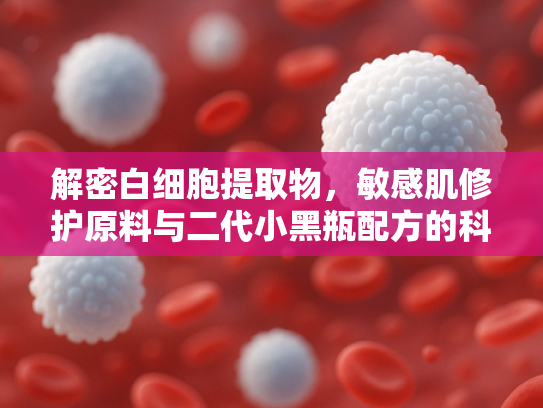 解密白细胞提取物，敏感肌修护原料与二代小黑瓶配方的科学突破
