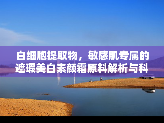 白细胞提取物，敏感肌专属的遮瑕美白素颜霜原料解析与科学护肤指南