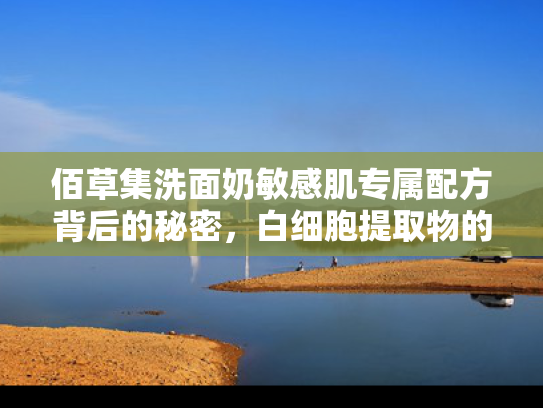 佰草集洗面奶敏感肌专属配方背后的秘密，白细胞提取物的科学解析与原料批发指南