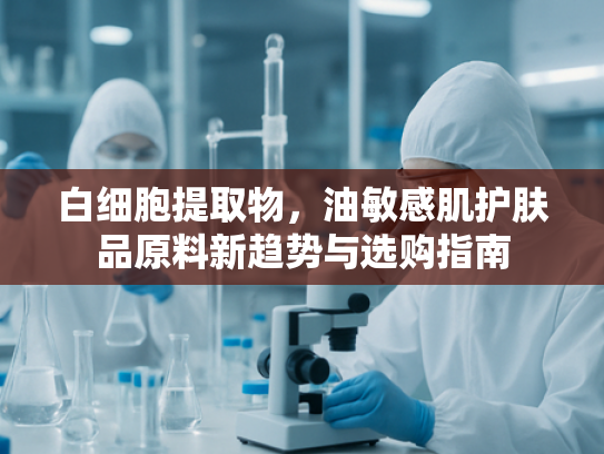 白细胞提取物，油敏感肌护肤品原料新趋势与选购指南