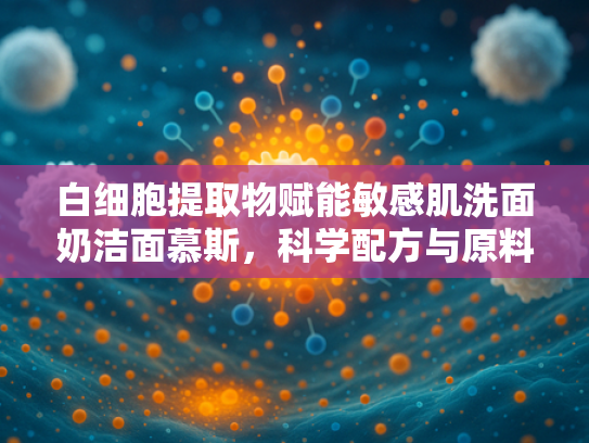 白细胞提取物赋能敏感肌洗面奶洁面慕斯，科学配方与原料解析