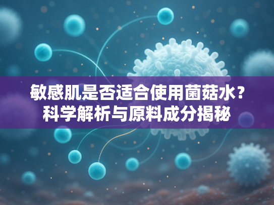 敏感肌是否适合使用菌菇水？科学解析与原料成分揭秘