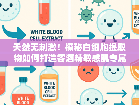 天然无刺激！探秘白细胞提取物如何打造零酒精敏感肌专属粉底液