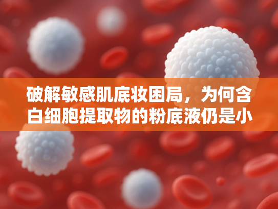 破解敏感肌底妆困局，为何含白细胞提取物的粉底液仍是小众宝藏？