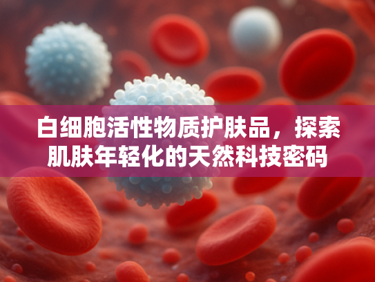 白细胞活性物质护肤品，探索肌肤年轻化的天然科技密码