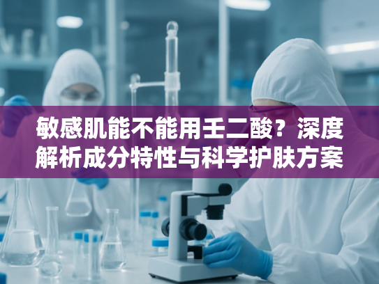 敏感肌能不能用壬二酸？深度解析成分特性与科学护肤方案