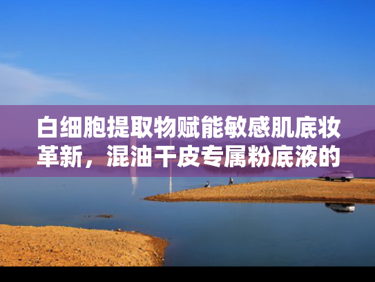 白细胞提取物赋能敏感肌底妆革新，混油干皮专属粉底液的成分革命