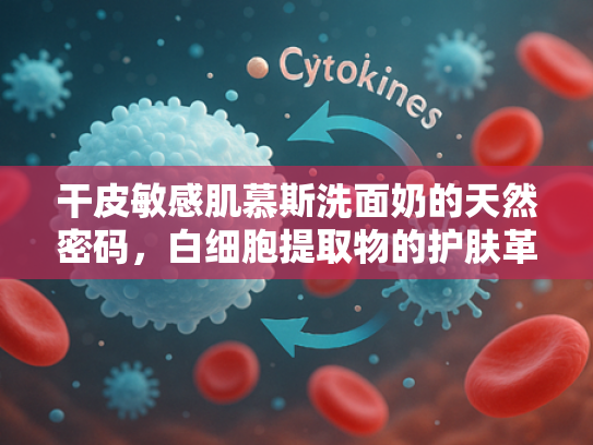 干皮敏感肌慕斯洗面奶的天然密码，白细胞提取物的护肤革命
