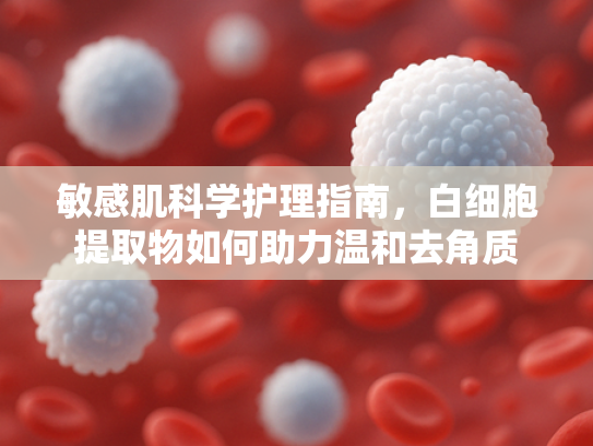 敏感肌科学护理指南，白细胞提取物如何助力温和去角质