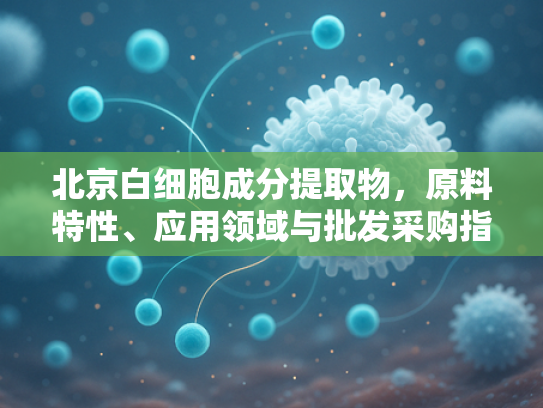 北京白细胞成分提取物，原料特性、应用领域与批发采购指南