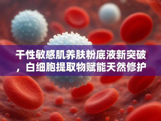 干性敏感肌养肤粉底液新突破，白细胞提取物赋能天然修护与长效保湿