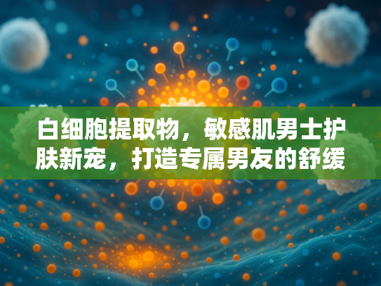 白细胞提取物，敏感肌男士护肤新宠，打造专属男友的舒缓配方