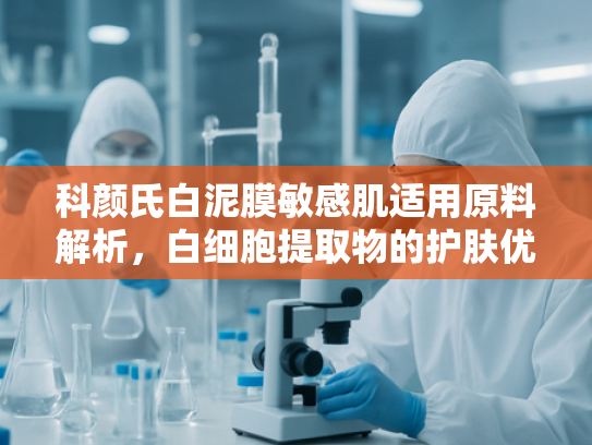科颜氏白泥膜敏感肌适用原料解析，白细胞提取物的护肤优势与批发指南