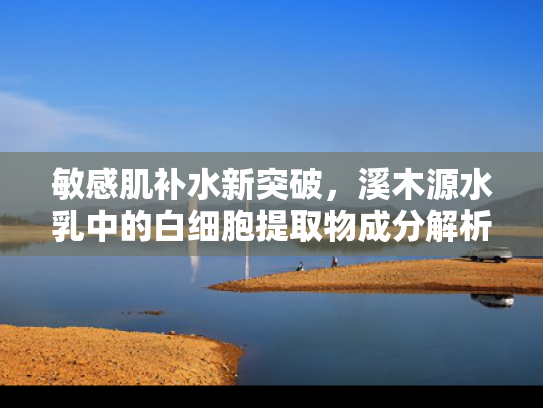 敏感肌补水新突破，溪木源水乳中的白细胞提取物成分解析与批发优势