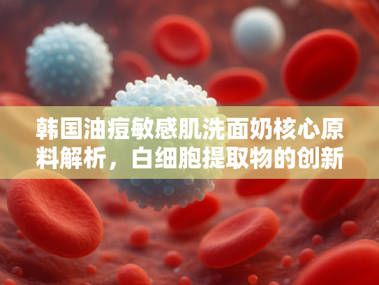 韩国油痘敏感肌洗面奶核心原料解析，白细胞提取物的创新应用