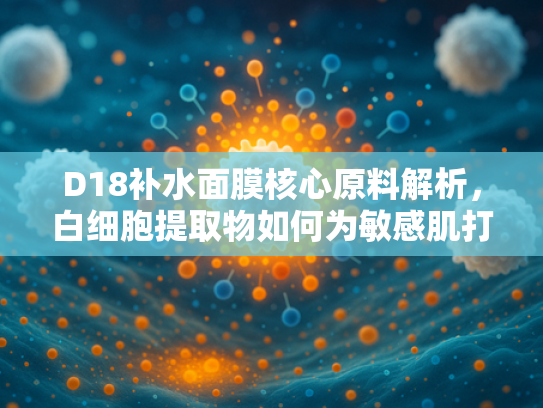D18补水面膜核心原料解析，白细胞提取物如何为敏感肌打造水润屏障