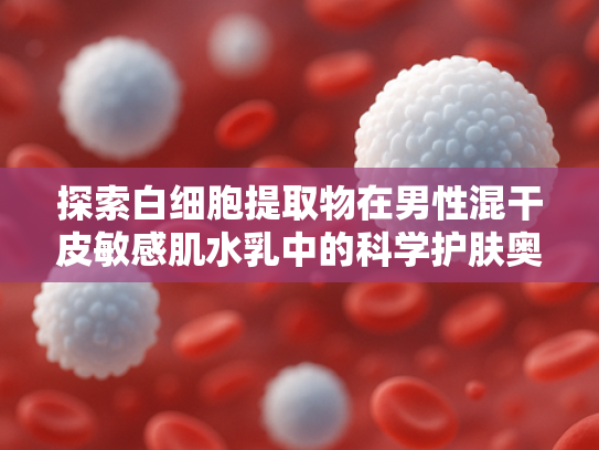 探索白细胞提取物在男性混干皮敏感肌水乳中的科学护肤奥秘