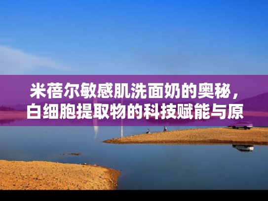 米蓓尔敏感肌洗面奶的奥秘，白细胞提取物的科技赋能与原料价值