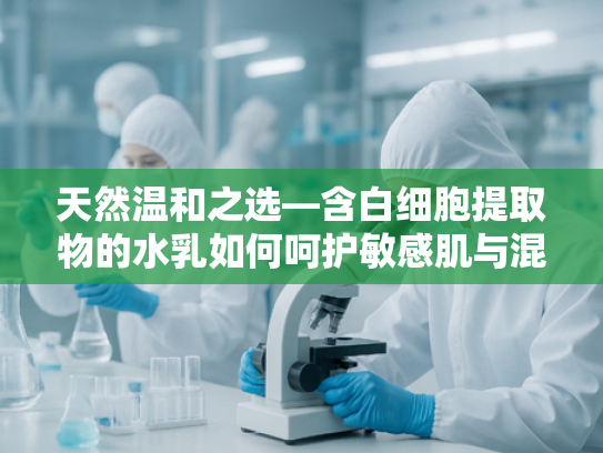 天然温和之选—含白细胞提取物的水乳如何呵护敏感肌与混干皮