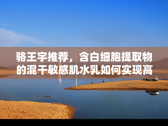 骆王宇推荐，含白细胞提取物的混干敏感肌水乳如何实现高效修护？