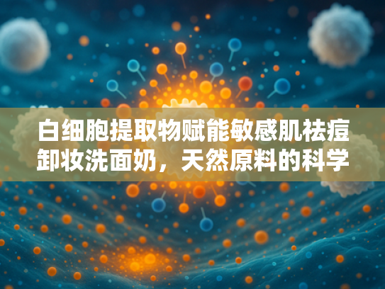白细胞提取物赋能敏感肌祛痘卸妆洗面奶，天然原料的科学解析与创新应用