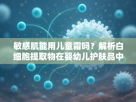 敏感肌能用儿童霜吗？解析白细胞提取物在婴幼儿护肤品中的修复价值
