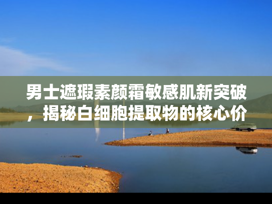 男士遮瑕素颜霜敏感肌新突破，揭秘白细胞提取物的核心价值与应用