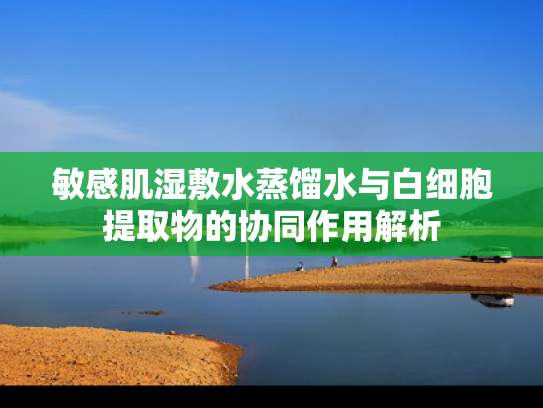 敏感肌湿敷水蒸馏水与白细胞提取物的协同作用解析