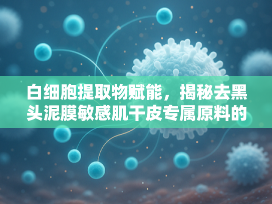 白细胞提取物赋能，揭秘去黑头泥膜敏感肌干皮专属原料的科学力量