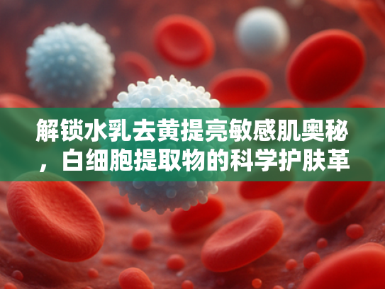 解锁水乳去黄提亮敏感肌奥秘，白细胞提取物的科学护肤革命