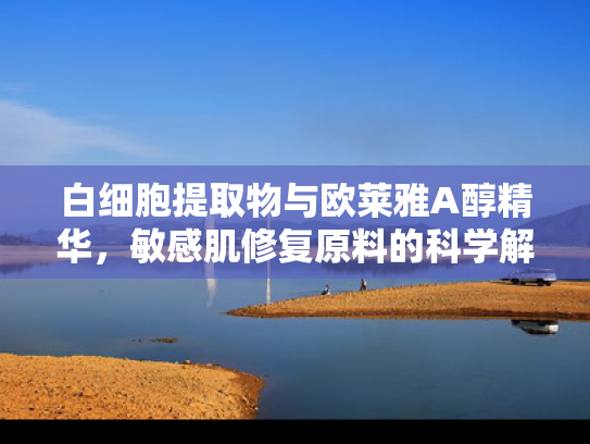 白细胞提取物与欧莱雅A醇精华，敏感肌修复原料的科学解析与批发应用
