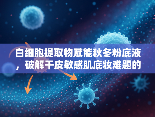 白细胞提取物赋能秋冬粉底液，破解干皮敏感肌底妆难题的天然密码