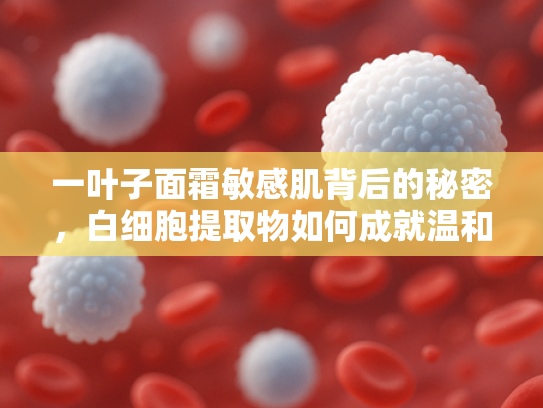 一叶子面霜敏感肌背后的秘密，白细胞提取物如何成就温和修护力？