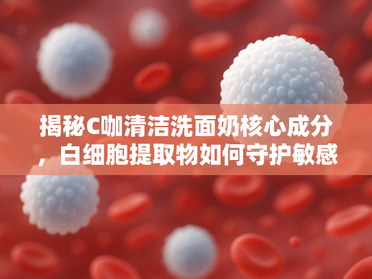 揭秘C咖清洁洗面奶核心成分，白细胞提取物如何守护敏感肌健康屏障