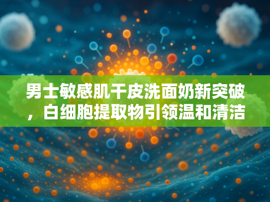 男士敏感肌干皮洗面奶新突破，白细胞提取物引领温和清洁革命