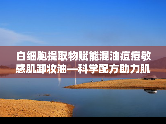 白细胞提取物赋能混油痘痘敏感肌卸妆油—科学配方助力肌肤健康焕新